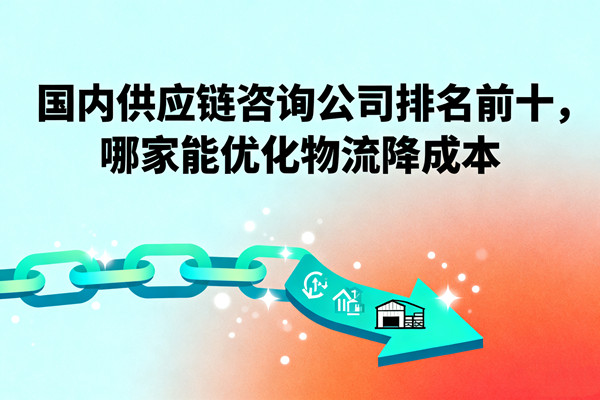 國內(nèi)供應(yīng)鏈咨詢公司排名前十，哪家能優(yōu)化物流降成本？